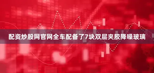 配资炒股网官网全车配备了7块双层夹胶降噪玻璃