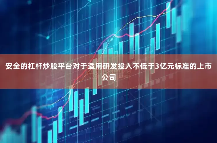 安全的杠杆炒股平台对于适用研发投入不低于3亿元标准的上市公司