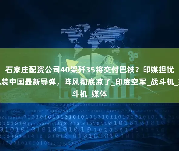 石家庄配资公司40架歼35将交付巴铁？印媒担忧：配装中国最新导弹，阵风彻底凉了_印度空军_战斗机_媒体